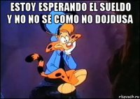 estoy esperando el sueldo y no no se como no dojdusa 