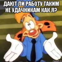 дают ли работу таким не удачникам как я? 