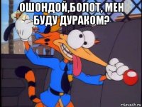 ошондой,болот, мен буду дураком? 