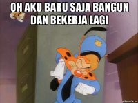 oh aku baru saja bangun dan bekerja lagi 