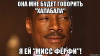 она мне будет говорить "халабала" я ей "мисс фёрфи"!