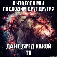 а что если мы подходим друг другу ? да не ,бред какой то