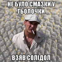 не було смазки у тьолочки взяв солідол