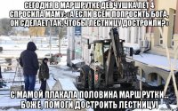 сегодня в маршрутке девчушка лет 4 спросила маму: «а если всем попросить бога, он сделает так, чтобы лестницу достроили?» с мамой плакала половина маршрутки... бoже, помоги достроить лестницу!