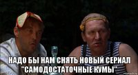  надо бы нам снять новый сериал "самодостаточные кумы"