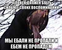человек должен быть сильнее своих воспоминаний мы ебали не пропали и ебем не пропадем