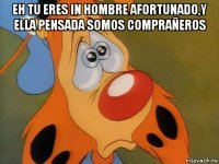 eh tu eres in hombre afortunado,y ella pensada somos comprañeros 