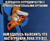 в процессе сотрудничества с правоохранительными органами нам удалось выяснить что : нас ограбили. пока это всё.
