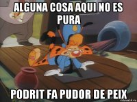 alguna cosa aqui no es pura podrit fa pudor de peix