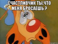 счастливчик ты,что меня бросаешь ? 