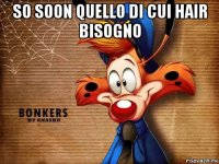 so soon quello di cui hair bisogno 