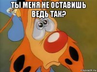 ты меня не оставишь ведь так? 