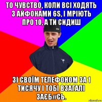 то чувство, коли всі ходять з айфонами 6s, і мріють про 10, а ти сидиш зі своїм телефоном за 1 тисячу і тобі взагалі заєб#сь.