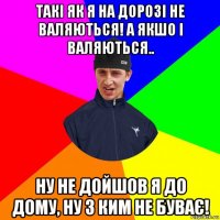 такі як я на дорозі не валяються! а якшо і валяються.. ну не дойшов я до дому, ну з ким не буває!