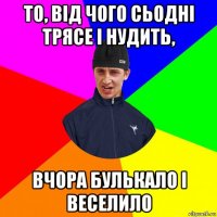 то, від чого сьодні трясе і нудить, вчора булькало і веселило