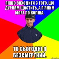 якщо виходити з того, що дурням щастить, а п'яним море по коліна, то сьогодні я безсмертний.