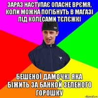 зараз наступає опасне врємя, коли можна погібнуть в магазі під колесами тєлєжкі бешеної дамочкі яка біжить за банкой зеленого горошку