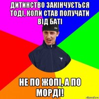дитинство закінчується тоді, коли став получати від баті не по жопі, а по морді!