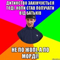 дитинство закінчується тоді, коли став получати від батьків не по жопі, а по морді!