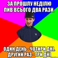 за прошлу неділю пив всього два рази. один день - чотири дні. другий раз - три дні