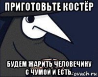 приготовьте костёр будем жарить человечину с чумой и есть.