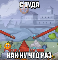 с туда как ну что раз