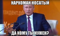 наркоман носатый да кому ты нужен?