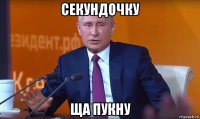 секундочку ща пукну