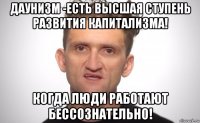 даунизм -есть высшая ступень развития капитализма! когда люди работают бессознательно!