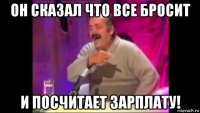 он сказал что все бросит и посчитает зарплату!