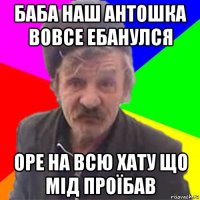 баба наш антошка вовсе ебанулся оре на всю хату що мід проїбав