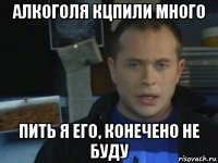 алкоголя кцпили много пить я его, конечено не буду