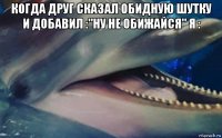 когда друг сказал обидную шутку и добавил :"ну не обижайся" я : 