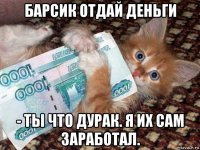 барсик отдай деньги - ты что дурак. я их сам заработал.