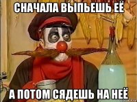 сначала выпьешь её а потом сядешь на неё