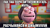 лах таш порю ай тилом мэгаль муль расчыняйся и джымууууй