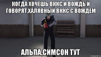 когда хочешь вккс и вождь и говорят,халявный вккс с вождем альпа,симсон тут