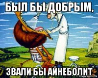 был бы добрым, звали бы айнеболит