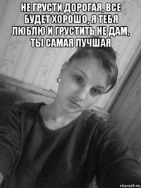 не грусти дорогая, все будет хорошо, я тебя люблю и грустить не дам, ты самая лучшая 
