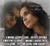  .... у мужа депрессия... он все время смотрит в окно..... может запустить его в дом... третий день там сидит...