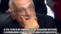  а что, если я на самом деле не добываю биткоин, а взламываю кошелёк господина борщевского?
