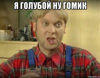 я голубой ну гомик 