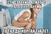 если сравнить алмату с талдыкорганом то талдыкорган туалет