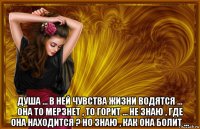  душа ... в ней чувства жизни водятся ... она то мерзнет , то горит ... не знаю , где она находится ? но знаю , как она болит ...