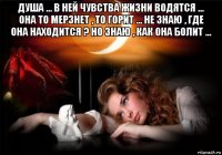 душа ... в ней чувства жизни водятся ... она то мерзнет , то горит ... не знаю , где она находится ? но знаю , как она болит ... 