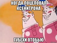 когда поцеловал ксенитрона губехи отобью