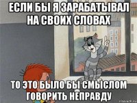 если бы я зарабатывал на своих словах то это было бы смыслом говорить неправду