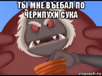 ты мне въебал по черипухи сука 