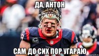 да, антон сам до сих пор угараю