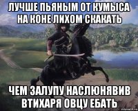 лучше пьяным от кумыса на коне лихом скакать чем залупу наслюнявив втихаря овцу ебать